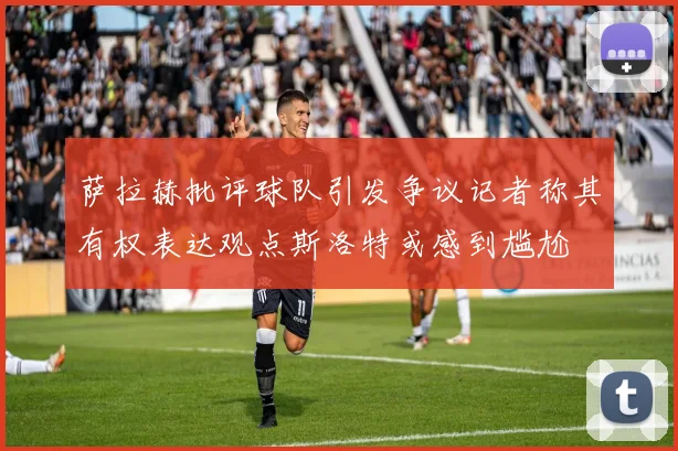 萨拉赫批评球队引发争议记者称其有权表达观点斯洛特或感到尴尬