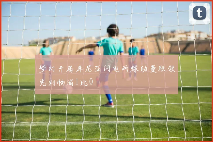 梦幻开局库尼亚闪电两球助曼联领先利物浦1比0