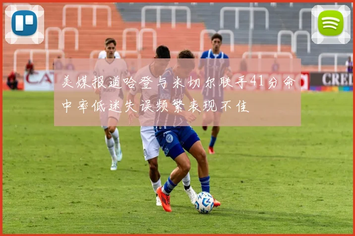 美媒报道哈登与米切尔联手41分命中率低迷失误频繁表现不佳