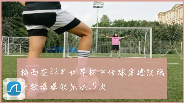 梅西在22年世界杯中传球穿透防线次数遥遥领先达19次