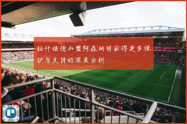 拉什福德加盟阿森纳将获得更多保护与支持的深度分析