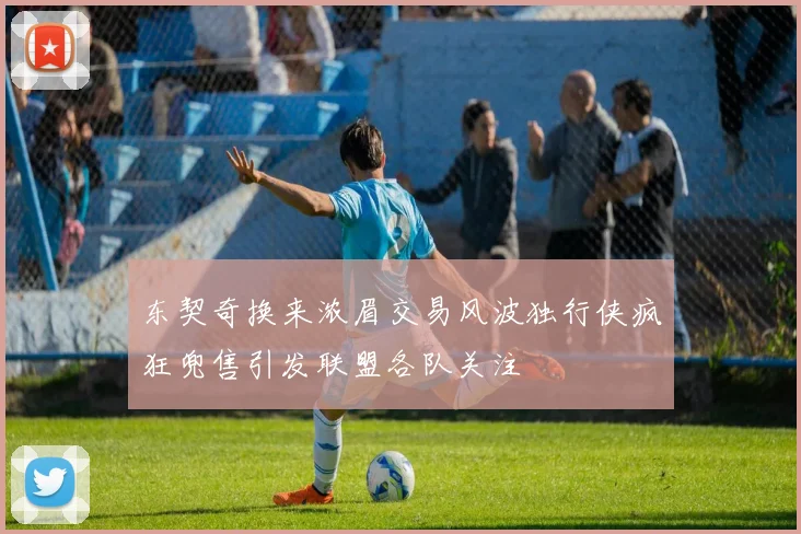 东契奇换来浓眉交易风波独行侠疯狂兜售引发联盟各队关注