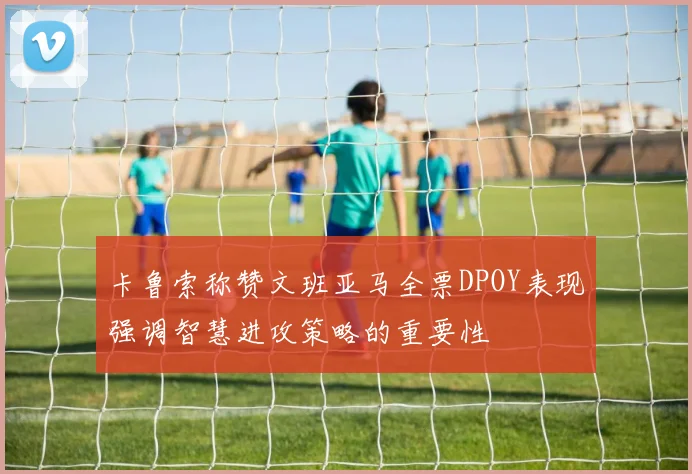 卡鲁索称赞文班亚马全票DPOY表现强调智慧进攻策略的重要性