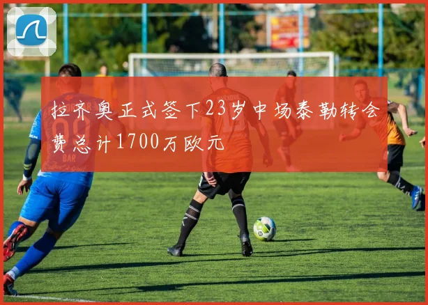 拉齐奥正式签下23岁中场泰勒转会费总计1700万欧元