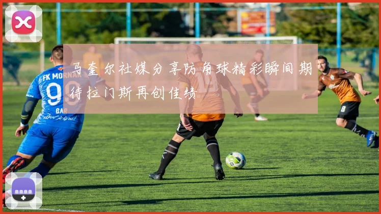马奎尔社媒分享防角球精彩瞬间期待拉门斯再创佳绩