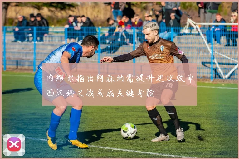 内维尔指出阿森纳需提升进攻效率西汉姆之战或成关键考验