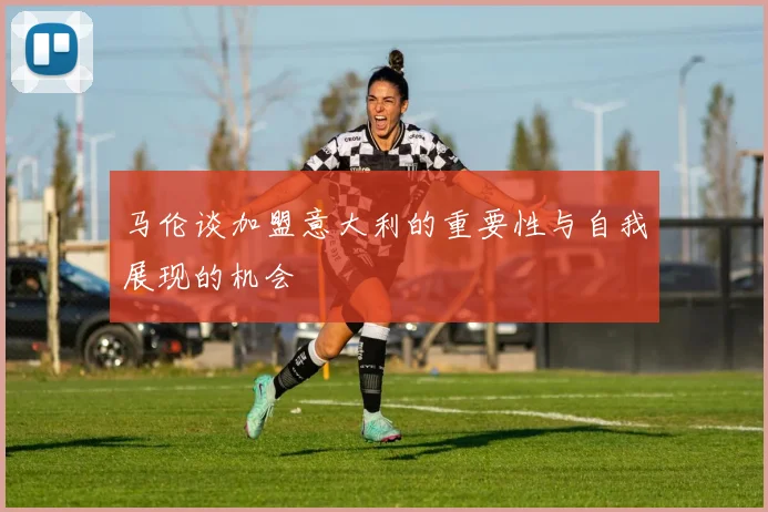 马伦谈加盟意大利的重要性与自我展现的机会