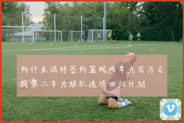 约什米诺特签约篮网两年九百万合同第二年为球队选项回归计划
