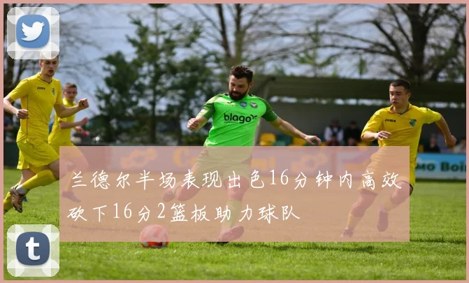 兰德尔半场表现出色16分钟内高效砍下16分2篮板助力球队