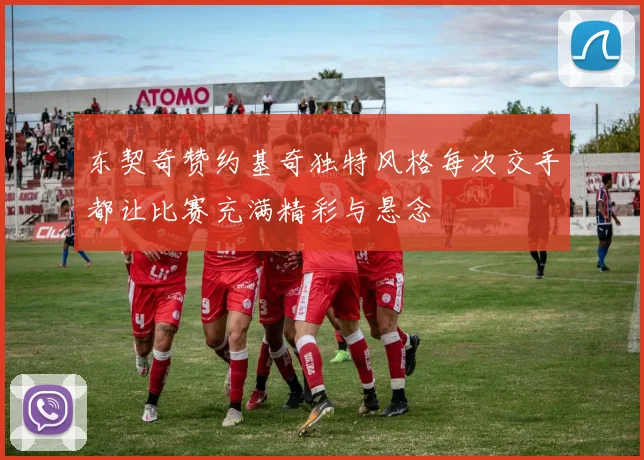 东契奇赞约基奇独特风格每次交手都让比赛充满精彩与悬念