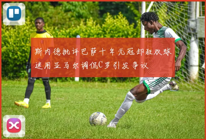 斯内德批评巴萨十年无冠却狂欢球迷用亚马尔调侃C罗引发争议